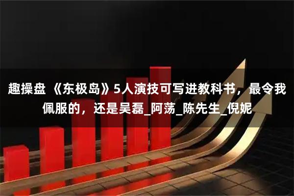 趣操盘 《东极岛》5人演技可写进教科书，最令我佩服的，还是吴磊_阿荡_陈先生_倪妮