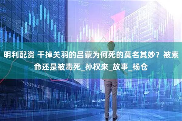 明利配资 干掉关羽的吕蒙为何死的莫名其妙？被索命还是被毒死_孙权来_故事_杨仓