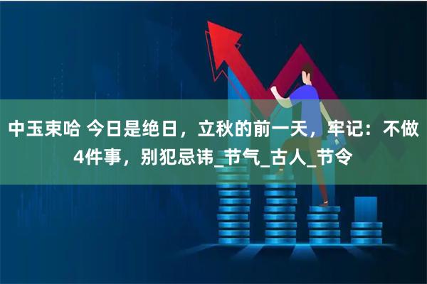 中玉束哈 今日是绝日，立秋的前一天，牢记：不做4件事，别犯忌讳_节气_古人_节令