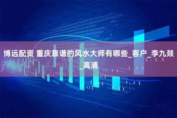 博远配资 重庆靠谱的风水大师有哪些_客户_李九燚_高浦