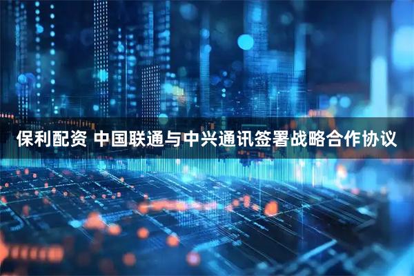 保利配资 中国联通与中兴通讯签署战略合作协议