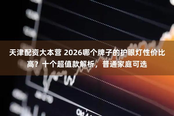 天津配资大本营 2026哪个牌子的护眼灯性价比高？十个超值款解析，普通家庭可选