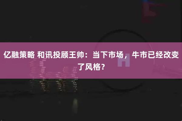亿融策略 和讯投顾王帅：当下市场，牛市已经改变了风格？
