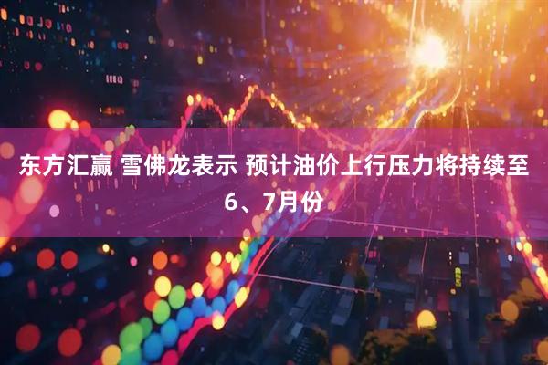 东方汇赢 雪佛龙表示 预计油价上行压力将持续至6、7月份