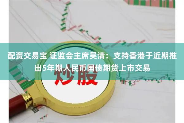 配资交易宝 证监会主席吴清：支持香港于近期推出5年期人民币国债期货上市交易