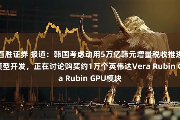 百胜证券 报道：韩国考虑动用5万亿韩元增量税收推进自主AI模型开发，正在讨论购买约1万个英伟达Vera Rubin GPU模块
