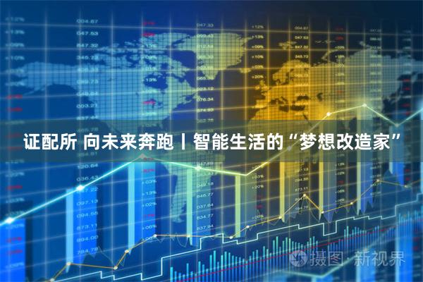 证配所 向未来奔跑丨智能生活的“梦想改造家”