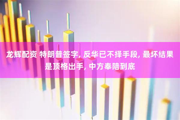 龙辉配资 特朗普签字, 反华已不择手段, 最坏结果是顶格出手, 中方奉陪到底